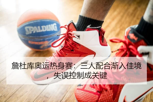 詹杜库奥运热身赛：三人配合渐入佳境，失误控制成关键