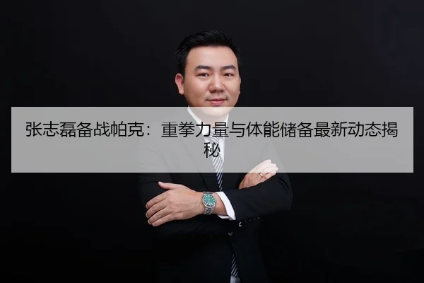 张志磊备战帕克：重拳力量与体能储备最新动态揭秘