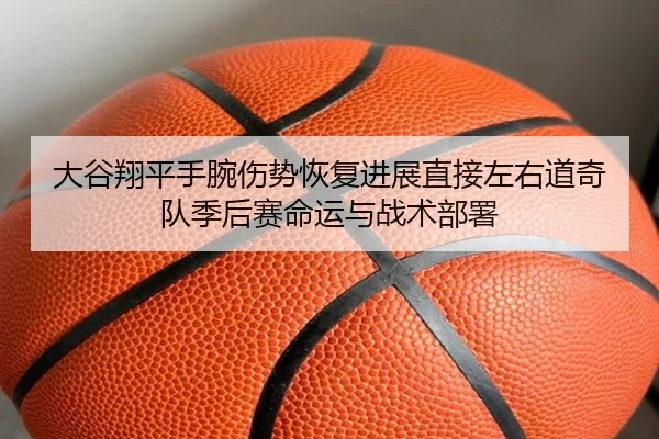 大谷翔平手腕伤势恢复进展直接左右道奇队季后赛命运与战术部署